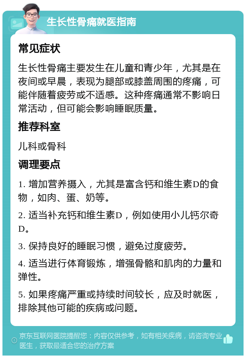 生长性骨痛就医指南 常见症状 生长性骨痛主要发生在儿童和青少年，尤其是在夜间或早晨，表现为腿部或膝盖周围的疼痛，可能伴随着疲劳或不适感。这种疼痛通常不影响日常活动，但可能会影响睡眠质量。 推荐科室 儿科或骨科 调理要点 1. 增加营养摄入，尤其是富含钙和维生素D的食物，如肉、蛋、奶等。 2. 适当补充钙和维生素D，例如使用小儿钙尔奇D。 3. 保持良好的睡眠习惯，避免过度疲劳。 4. 适当进行体育锻炼，增强骨骼和肌肉的力量和弹性。 5. 如果疼痛严重或持续时间较长，应及时就医，排除其他可能的疾病或问题。