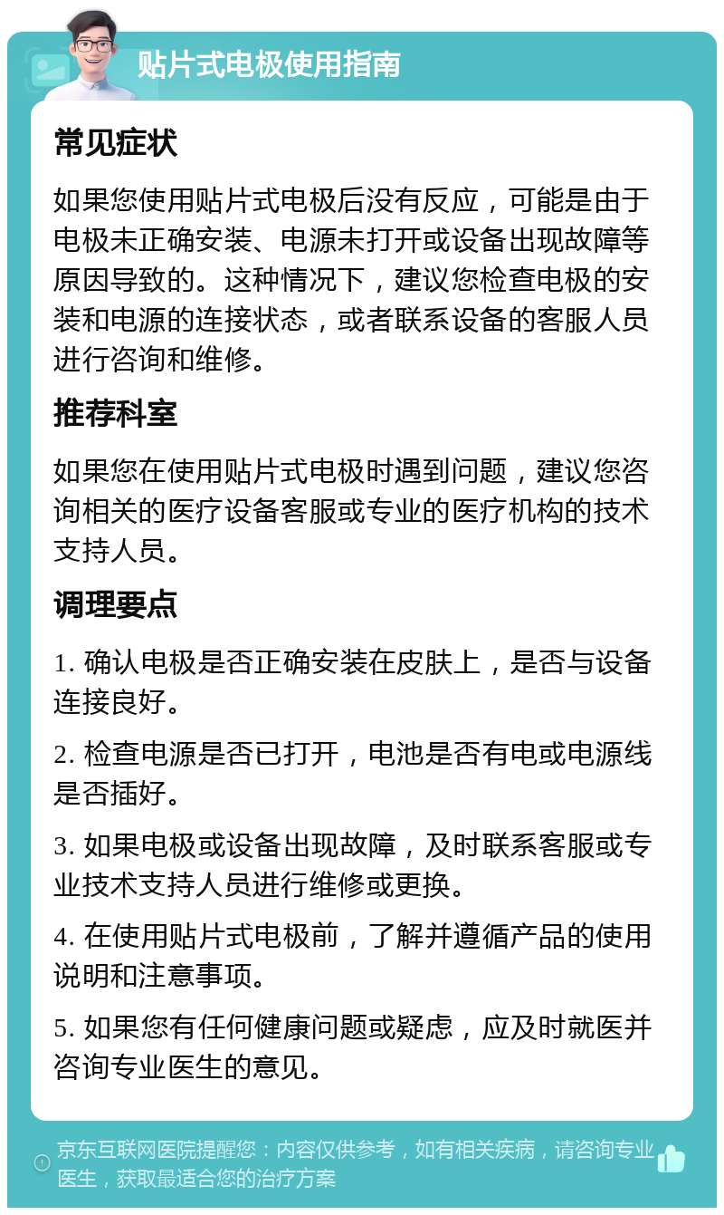 贴片式电极使用指南 常见症状 如果您使用贴片式电极后没有反应，可能是由于电极未正确安装、电源未打开或设备出现故障等原因导致的。这种情况下，建议您检查电极的安装和电源的连接状态，或者联系设备的客服人员进行咨询和维修。 推荐科室 如果您在使用贴片式电极时遇到问题，建议您咨询相关的医疗设备客服或专业的医疗机构的技术支持人员。 调理要点 1. 确认电极是否正确安装在皮肤上，是否与设备连接良好。 2. 检查电源是否已打开，电池是否有电或电源线是否插好。 3. 如果电极或设备出现故障，及时联系客服或专业技术支持人员进行维修或更换。 4. 在使用贴片式电极前，了解并遵循产品的使用说明和注意事项。 5. 如果您有任何健康问题或疑虑，应及时就医并咨询专业医生的意见。