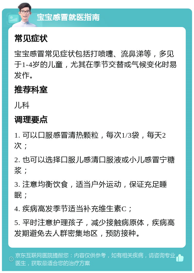 宝宝感冒就医指南 常见症状 宝宝感冒常见症状包括打喷嚏、流鼻涕等，多见于1-4岁的儿童，尤其在季节交替或气候变化时易发作。 推荐科室 儿科 调理要点 1. 可以口服感冒清热颗粒，每次1/3袋，每天2次； 2. 也可以选择口服儿感清口服液或小儿感冒宁糖浆； 3. 注意均衡饮食，适当户外运动，保证充足睡眠； 4. 疾病高发季节适当补充维生素C； 5. 平时注意护理孩子，减少接触病原体，疾病高发期避免去人群密集地区，预防接种。