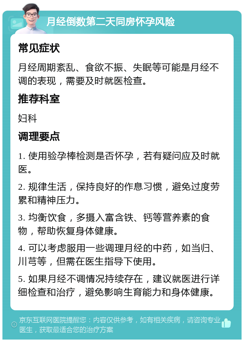 月经倒数第二天同房怀孕风险 常见症状 月经周期紊乱、食欲不振、失眠等可能是月经不调的表现，需要及时就医检查。 推荐科室 妇科 调理要点 1. 使用验孕棒检测是否怀孕，若有疑问应及时就医。 2. 规律生活，保持良好的作息习惯，避免过度劳累和精神压力。 3. 均衡饮食，多摄入富含铁、钙等营养素的食物，帮助恢复身体健康。 4. 可以考虑服用一些调理月经的中药，如当归、川芎等，但需在医生指导下使用。 5. 如果月经不调情况持续存在，建议就医进行详细检查和治疗，避免影响生育能力和身体健康。