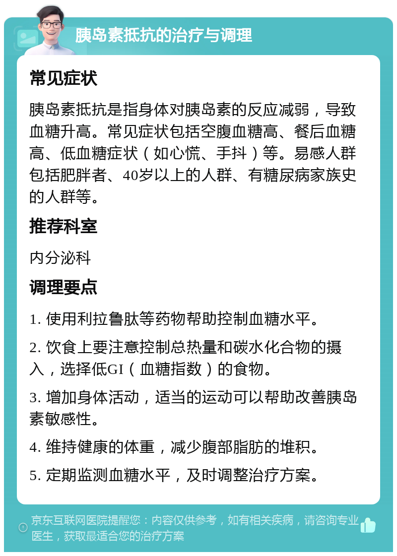 胰岛素抵抗的治疗与调理 常见症状 胰岛素抵抗是指身体对胰岛素的反应减弱，导致血糖升高。常见症状包括空腹血糖高、餐后血糖高、低血糖症状（如心慌、手抖）等。易感人群包括肥胖者、40岁以上的人群、有糖尿病家族史的人群等。 推荐科室 内分泌科 调理要点 1. 使用利拉鲁肽等药物帮助控制血糖水平。 2. 饮食上要注意控制总热量和碳水化合物的摄入，选择低GI（血糖指数）的食物。 3. 增加身体活动，适当的运动可以帮助改善胰岛素敏感性。 4. 维持健康的体重，减少腹部脂肪的堆积。 5. 定期监测血糖水平，及时调整治疗方案。