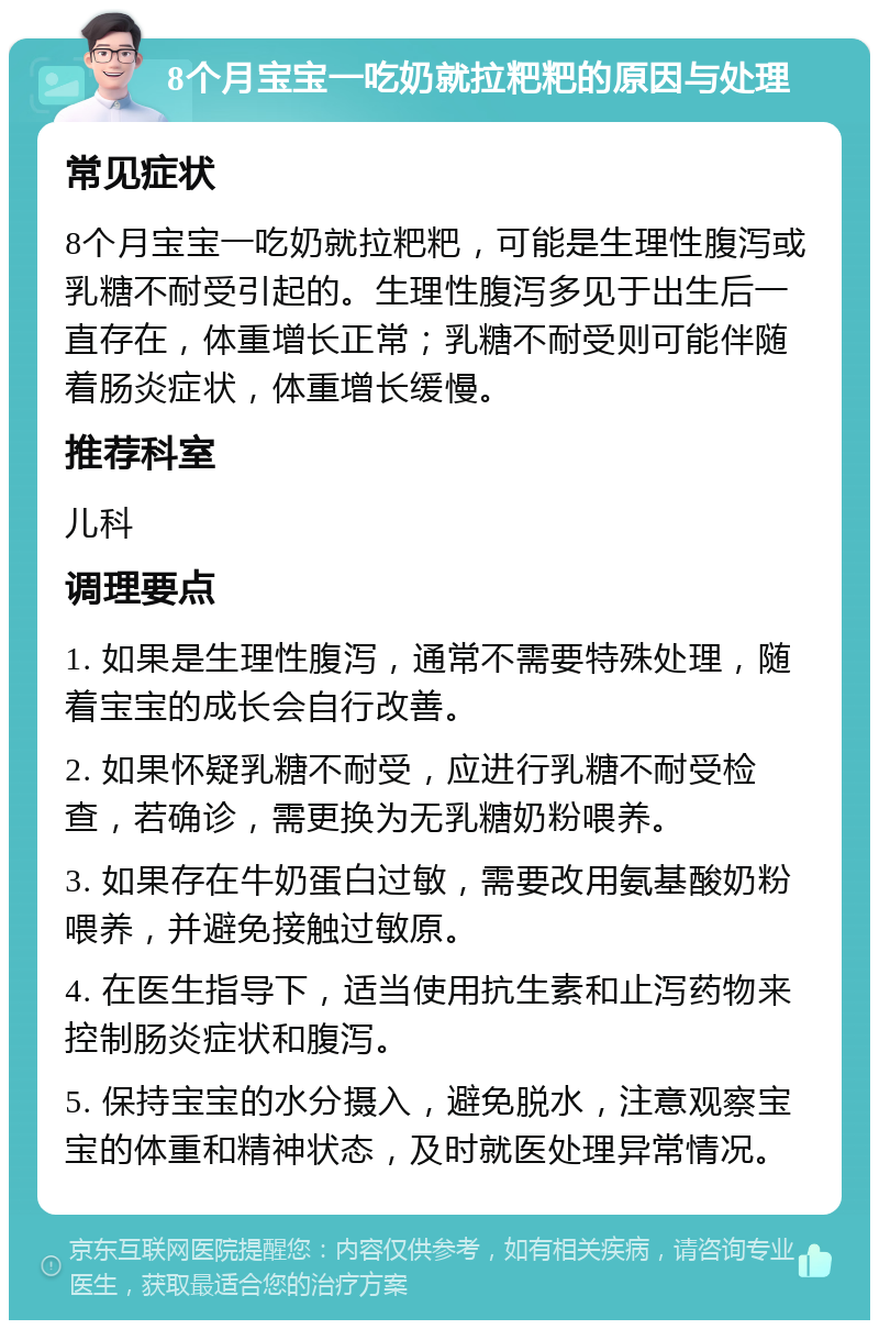 8个月宝宝一吃奶就拉粑粑的原因与处理 常见症状 8个月宝宝一吃奶就拉粑粑，可能是生理性腹泻或乳糖不耐受引起的。生理性腹泻多见于出生后一直存在，体重增长正常；乳糖不耐受则可能伴随着肠炎症状，体重增长缓慢。 推荐科室 儿科 调理要点 1. 如果是生理性腹泻，通常不需要特殊处理，随着宝宝的成长会自行改善。 2. 如果怀疑乳糖不耐受，应进行乳糖不耐受检查，若确诊，需更换为无乳糖奶粉喂养。 3. 如果存在牛奶蛋白过敏，需要改用氨基酸奶粉喂养，并避免接触过敏原。 4. 在医生指导下，适当使用抗生素和止泻药物来控制肠炎症状和腹泻。 5. 保持宝宝的水分摄入，避免脱水，注意观察宝宝的体重和精神状态，及时就医处理异常情况。