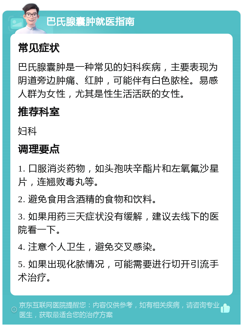 巴氏腺囊肿就医指南 常见症状 巴氏腺囊肿是一种常见的妇科疾病，主要表现为阴道旁边肿痛、红肿，可能伴有白色脓栓。易感人群为女性，尤其是性生活活跃的女性。 推荐科室 妇科 调理要点 1. 口服消炎药物，如头孢呋辛酯片和左氧氟沙星片，连翘败毒丸等。 2. 避免食用含酒精的食物和饮料。 3. 如果用药三天症状没有缓解，建议去线下的医院看一下。 4. 注意个人卫生，避免交叉感染。 5. 如果出现化脓情况，可能需要进行切开引流手术治疗。