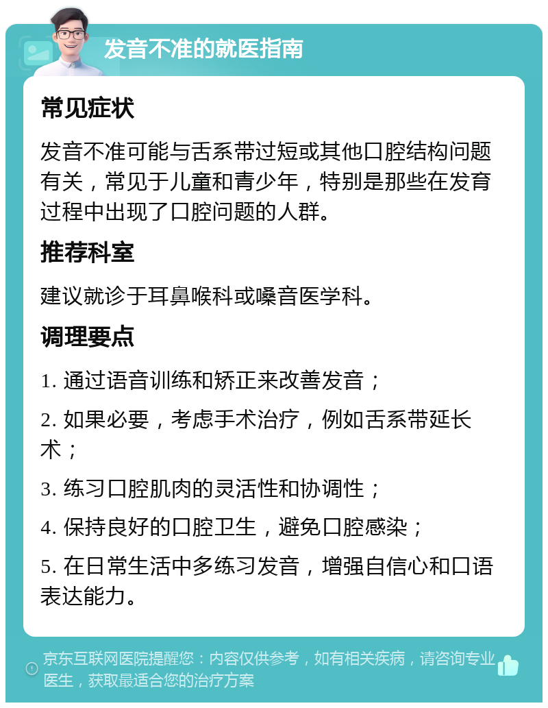 发音不准的就医指南 常见症状 发音不准可能与舌系带过短或其他口腔结构问题有关，常见于儿童和青少年，特别是那些在发育过程中出现了口腔问题的人群。 推荐科室 建议就诊于耳鼻喉科或嗓音医学科。 调理要点 1. 通过语音训练和矫正来改善发音； 2. 如果必要，考虑手术治疗，例如舌系带延长术； 3. 练习口腔肌肉的灵活性和协调性； 4. 保持良好的口腔卫生，避免口腔感染； 5. 在日常生活中多练习发音，增强自信心和口语表达能力。