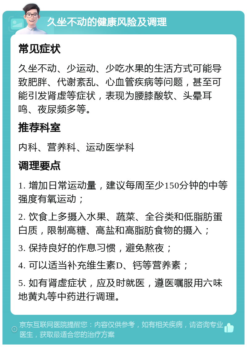 久坐不动的健康风险及调理 常见症状 久坐不动、少运动、少吃水果的生活方式可能导致肥胖、代谢紊乱、心血管疾病等问题，甚至可能引发肾虚等症状，表现为腰膝酸软、头晕耳鸣、夜尿频多等。 推荐科室 内科、营养科、运动医学科 调理要点 1. 增加日常运动量，建议每周至少150分钟的中等强度有氧运动； 2. 饮食上多摄入水果、蔬菜、全谷类和低脂肪蛋白质，限制高糖、高盐和高脂肪食物的摄入； 3. 保持良好的作息习惯，避免熬夜； 4. 可以适当补充维生素D、钙等营养素； 5. 如有肾虚症状，应及时就医，遵医嘱服用六味地黄丸等中药进行调理。