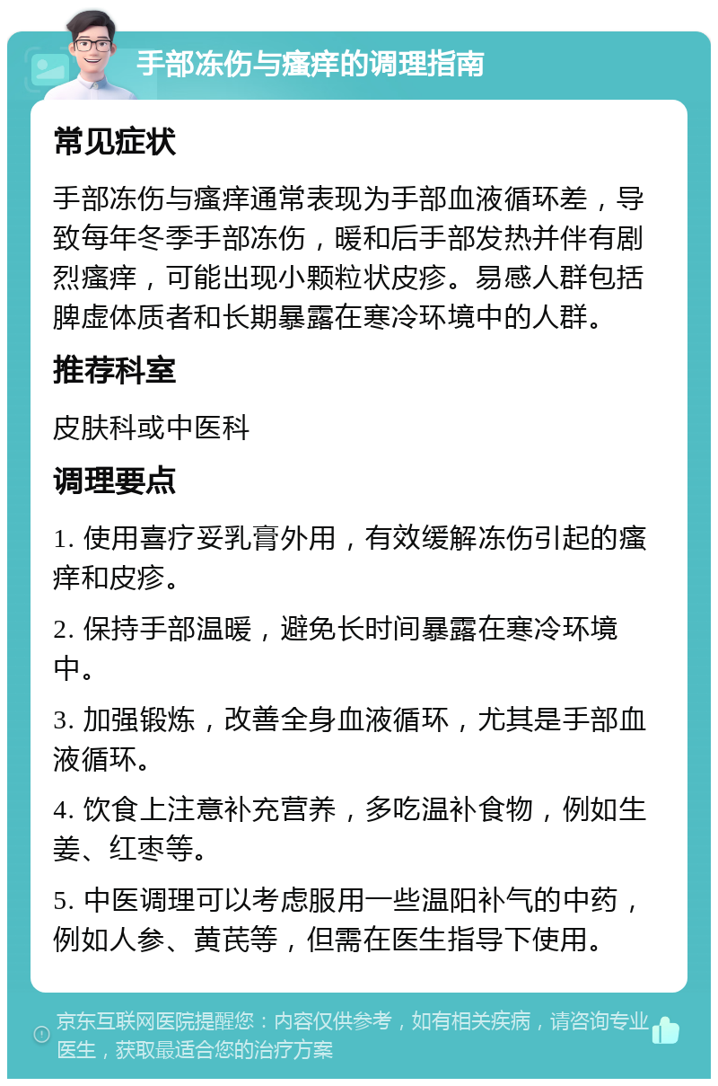 手部冻伤与瘙痒的调理指南 常见症状 手部冻伤与瘙痒通常表现为手部血液循环差，导致每年冬季手部冻伤，暖和后手部发热并伴有剧烈瘙痒，可能出现小颗粒状皮疹。易感人群包括脾虚体质者和长期暴露在寒冷环境中的人群。 推荐科室 皮肤科或中医科 调理要点 1. 使用喜疗妥乳膏外用，有效缓解冻伤引起的瘙痒和皮疹。 2. 保持手部温暖，避免长时间暴露在寒冷环境中。 3. 加强锻炼，改善全身血液循环，尤其是手部血液循环。 4. 饮食上注意补充营养，多吃温补食物，例如生姜、红枣等。 5. 中医调理可以考虑服用一些温阳补气的中药，例如人参、黄芪等，但需在医生指导下使用。