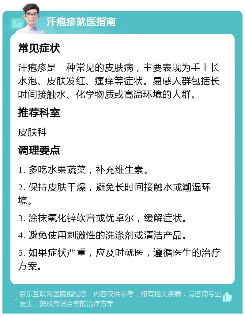 汗疱疹就医指南 常见症状 汗疱疹是一种常见的皮肤病，主要表现为手上长水泡、皮肤发红、瘙痒等症状。易感人群包括长时间接触水、化学物质或高温环境的人群。 推荐科室 皮肤科 调理要点 1. 多吃水果蔬菜，补充维生素。 2. 保持皮肤干燥，避免长时间接触水或潮湿环境。 3. 涂抹氧化锌软膏或优卓尔，缓解症状。 4. 避免使用刺激性的洗涤剂或清洁产品。 5. 如果症状严重，应及时就医，遵循医生的治疗方案。