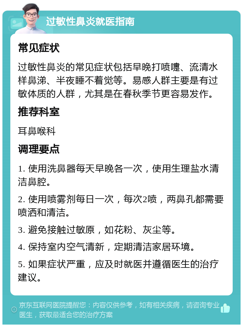 过敏性鼻炎就医指南 常见症状 过敏性鼻炎的常见症状包括早晚打喷嚏、流清水样鼻涕、半夜睡不着觉等。易感人群主要是有过敏体质的人群，尤其是在春秋季节更容易发作。 推荐科室 耳鼻喉科 调理要点 1. 使用洗鼻器每天早晚各一次，使用生理盐水清洁鼻腔。 2. 使用喷雾剂每日一次，每次2喷，两鼻孔都需要喷洒和清洁。 3. 避免接触过敏原，如花粉、灰尘等。 4. 保持室内空气清新，定期清洁家居环境。 5. 如果症状严重，应及时就医并遵循医生的治疗建议。