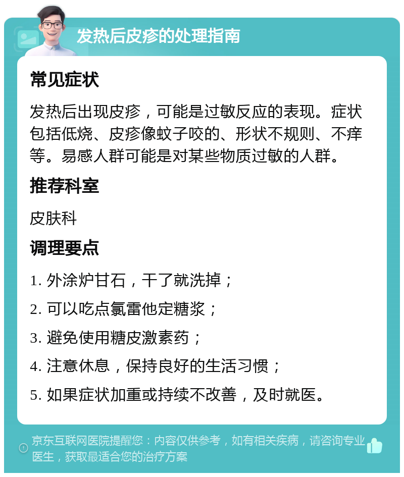 发热后皮疹的处理指南 常见症状 发热后出现皮疹，可能是过敏反应的表现。症状包括低烧、皮疹像蚊子咬的、形状不规则、不痒等。易感人群可能是对某些物质过敏的人群。 推荐科室 皮肤科 调理要点 1. 外涂炉甘石，干了就洗掉； 2. 可以吃点氯雷他定糖浆； 3. 避免使用糖皮激素药； 4. 注意休息，保持良好的生活习惯； 5. 如果症状加重或持续不改善，及时就医。