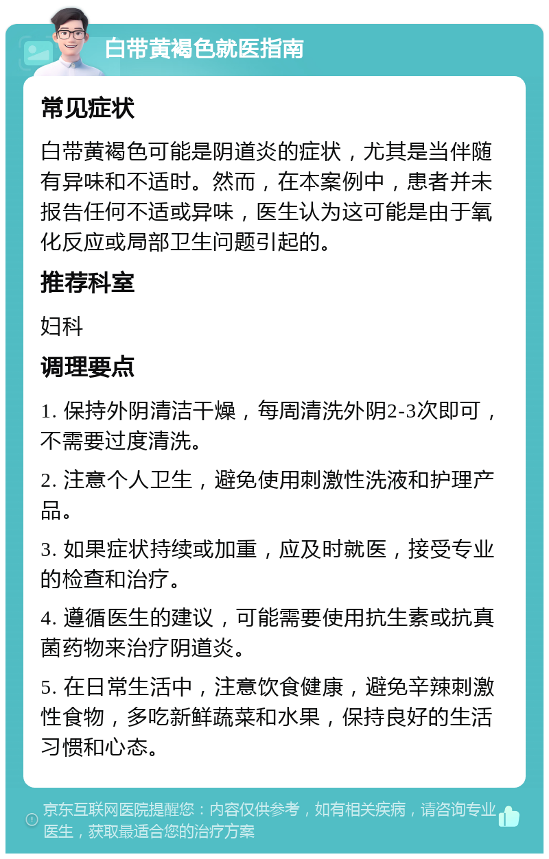 白带黄褐色就医指南 常见症状 白带黄褐色可能是阴道炎的症状，尤其是当伴随有异味和不适时。然而，在本案例中，患者并未报告任何不适或异味，医生认为这可能是由于氧化反应或局部卫生问题引起的。 推荐科室 妇科 调理要点 1. 保持外阴清洁干燥，每周清洗外阴2-3次即可，不需要过度清洗。 2. 注意个人卫生，避免使用刺激性洗液和护理产品。 3. 如果症状持续或加重，应及时就医，接受专业的检查和治疗。 4. 遵循医生的建议，可能需要使用抗生素或抗真菌药物来治疗阴道炎。 5. 在日常生活中，注意饮食健康，避免辛辣刺激性食物，多吃新鲜蔬菜和水果，保持良好的生活习惯和心态。