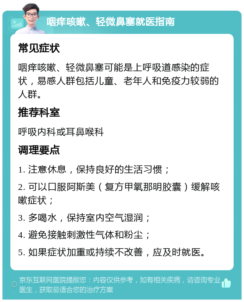 咽痒咳嗽、轻微鼻塞就医指南 常见症状 咽痒咳嗽、轻微鼻塞可能是上呼吸道感染的症状，易感人群包括儿童、老年人和免疫力较弱的人群。 推荐科室 呼吸内科或耳鼻喉科 调理要点 1. 注意休息，保持良好的生活习惯； 2. 可以口服阿斯美（复方甲氧那明胶囊）缓解咳嗽症状； 3. 多喝水，保持室内空气湿润； 4. 避免接触刺激性气体和粉尘； 5. 如果症状加重或持续不改善，应及时就医。