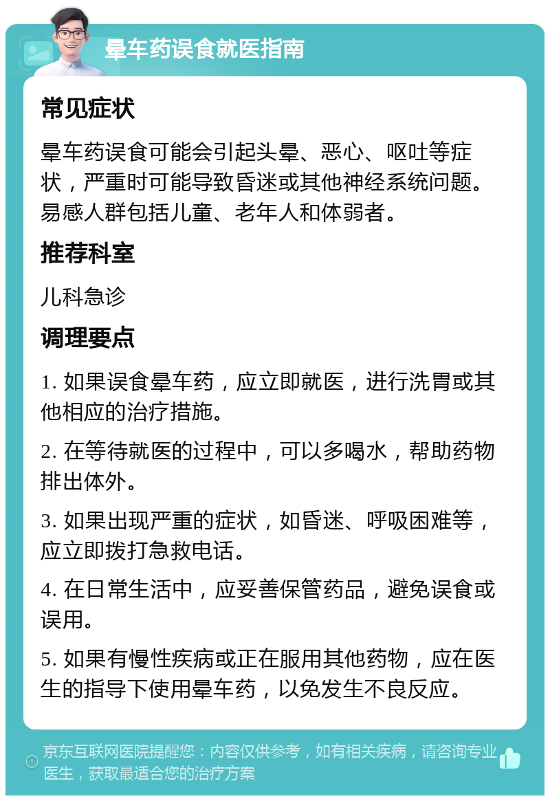 晕车药误食就医指南 常见症状 晕车药误食可能会引起头晕、恶心、呕吐等症状，严重时可能导致昏迷或其他神经系统问题。易感人群包括儿童、老年人和体弱者。 推荐科室 儿科急诊 调理要点 1. 如果误食晕车药，应立即就医，进行洗胃或其他相应的治疗措施。 2. 在等待就医的过程中，可以多喝水，帮助药物排出体外。 3. 如果出现严重的症状，如昏迷、呼吸困难等，应立即拨打急救电话。 4. 在日常生活中，应妥善保管药品，避免误食或误用。 5. 如果有慢性疾病或正在服用其他药物，应在医生的指导下使用晕车药，以免发生不良反应。