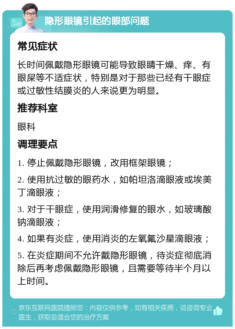 隐形眼镜引起的眼部问题 常见症状 长时间佩戴隐形眼镜可能导致眼睛干燥、痒、有眼屎等不适症状，特别是对于那些已经有干眼症或过敏性结膜炎的人来说更为明显。 推荐科室 眼科 调理要点 1. 停止佩戴隐形眼镜，改用框架眼镜； 2. 使用抗过敏的眼药水，如帕坦洛滴眼液或埃美丁滴眼液； 3. 对于干眼症，使用润滑修复的眼水，如玻璃酸钠滴眼液； 4. 如果有炎症，使用消炎的左氧氟沙星滴眼液； 5. 在炎症期间不允许戴隐形眼镜，待炎症彻底消除后再考虑佩戴隐形眼镜，且需要等待半个月以上时间。