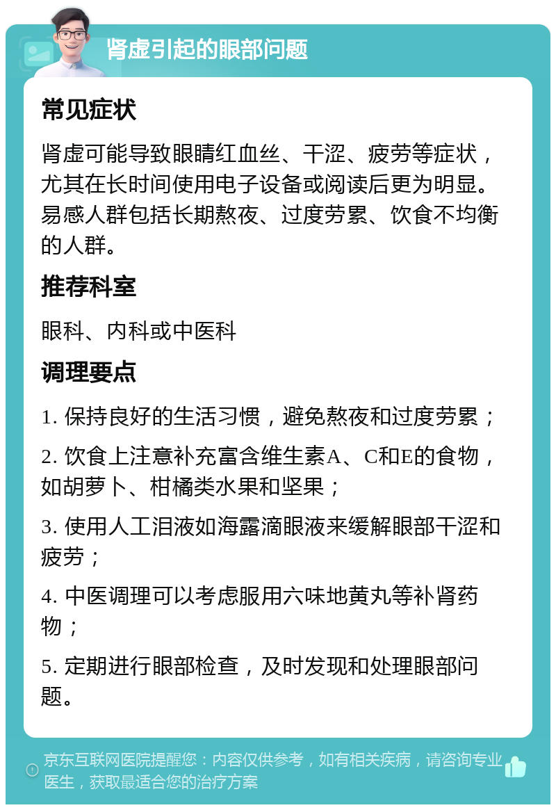 肾虚引起的眼部问题 常见症状 肾虚可能导致眼睛红血丝、干涩、疲劳等症状，尤其在长时间使用电子设备或阅读后更为明显。易感人群包括长期熬夜、过度劳累、饮食不均衡的人群。 推荐科室 眼科、内科或中医科 调理要点 1. 保持良好的生活习惯，避免熬夜和过度劳累； 2. 饮食上注意补充富含维生素A、C和E的食物，如胡萝卜、柑橘类水果和坚果； 3. 使用人工泪液如海露滴眼液来缓解眼部干涩和疲劳； 4. 中医调理可以考虑服用六味地黄丸等补肾药物； 5. 定期进行眼部检查，及时发现和处理眼部问题。