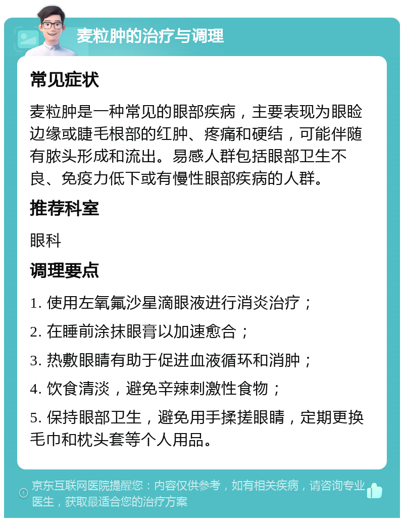 麦粒肿的治疗与调理 常见症状 麦粒肿是一种常见的眼部疾病，主要表现为眼睑边缘或睫毛根部的红肿、疼痛和硬结，可能伴随有脓头形成和流出。易感人群包括眼部卫生不良、免疫力低下或有慢性眼部疾病的人群。 推荐科室 眼科 调理要点 1. 使用左氧氟沙星滴眼液进行消炎治疗； 2. 在睡前涂抹眼膏以加速愈合； 3. 热敷眼睛有助于促进血液循环和消肿； 4. 饮食清淡，避免辛辣刺激性食物； 5. 保持眼部卫生，避免用手揉搓眼睛，定期更换毛巾和枕头套等个人用品。