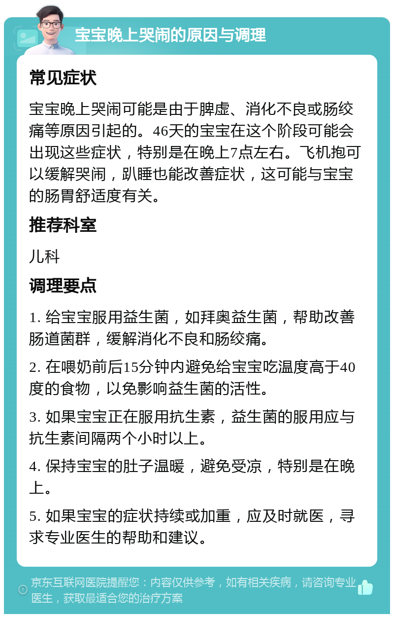 宝宝晚上哭闹的原因与调理 常见症状 宝宝晚上哭闹可能是由于脾虚、消化不良或肠绞痛等原因引起的。46天的宝宝在这个阶段可能会出现这些症状，特别是在晚上7点左右。飞机抱可以缓解哭闹，趴睡也能改善症状，这可能与宝宝的肠胃舒适度有关。 推荐科室 儿科 调理要点 1. 给宝宝服用益生菌，如拜奥益生菌，帮助改善肠道菌群，缓解消化不良和肠绞痛。 2. 在喂奶前后15分钟内避免给宝宝吃温度高于40度的食物，以免影响益生菌的活性。 3. 如果宝宝正在服用抗生素，益生菌的服用应与抗生素间隔两个小时以上。 4. 保持宝宝的肚子温暖，避免受凉，特别是在晚上。 5. 如果宝宝的症状持续或加重，应及时就医，寻求专业医生的帮助和建议。