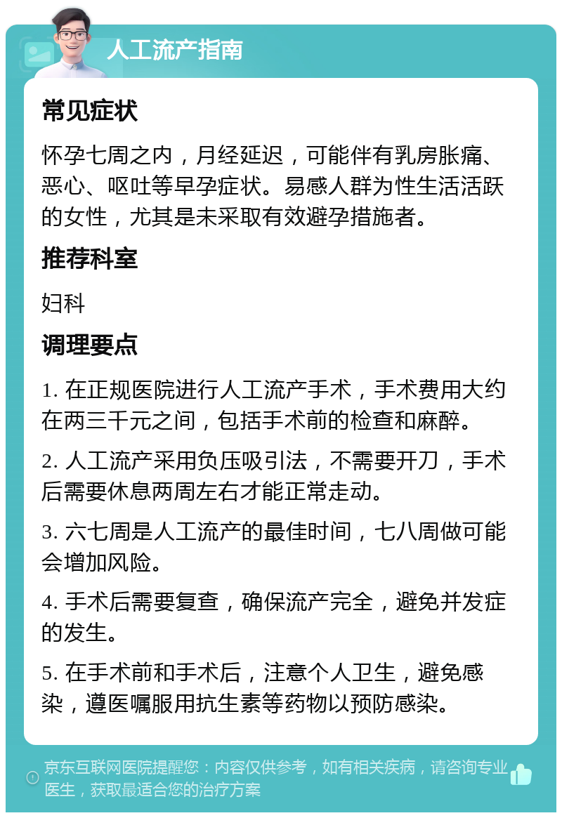 人工流产指南 常见症状 怀孕七周之内，月经延迟，可能伴有乳房胀痛、恶心、呕吐等早孕症状。易感人群为性生活活跃的女性，尤其是未采取有效避孕措施者。 推荐科室 妇科 调理要点 1. 在正规医院进行人工流产手术，手术费用大约在两三千元之间，包括手术前的检查和麻醉。 2. 人工流产采用负压吸引法，不需要开刀，手术后需要休息两周左右才能正常走动。 3. 六七周是人工流产的最佳时间，七八周做可能会增加风险。 4. 手术后需要复查，确保流产完全，避免并发症的发生。 5. 在手术前和手术后，注意个人卫生，避免感染，遵医嘱服用抗生素等药物以预防感染。