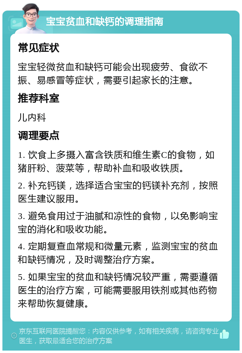 宝宝贫血和缺钙的调理指南 常见症状 宝宝轻微贫血和缺钙可能会出现疲劳、食欲不振、易感冒等症状，需要引起家长的注意。 推荐科室 儿内科 调理要点 1. 饮食上多摄入富含铁质和维生素C的食物，如猪肝粉、菠菜等，帮助补血和吸收铁质。 2. 补充钙镁，选择适合宝宝的钙镁补充剂，按照医生建议服用。 3. 避免食用过于油腻和凉性的食物，以免影响宝宝的消化和吸收功能。 4. 定期复查血常规和微量元素，监测宝宝的贫血和缺钙情况，及时调整治疗方案。 5. 如果宝宝的贫血和缺钙情况较严重，需要遵循医生的治疗方案，可能需要服用铁剂或其他药物来帮助恢复健康。