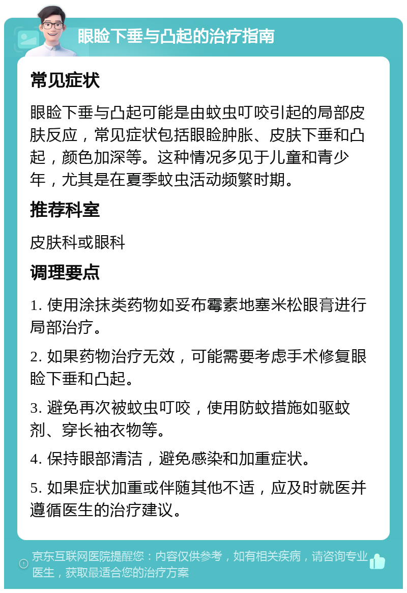 眼睑下垂与凸起的治疗指南 常见症状 眼睑下垂与凸起可能是由蚊虫叮咬引起的局部皮肤反应，常见症状包括眼睑肿胀、皮肤下垂和凸起，颜色加深等。这种情况多见于儿童和青少年，尤其是在夏季蚊虫活动频繁时期。 推荐科室 皮肤科或眼科 调理要点 1. 使用涂抹类药物如妥布霉素地塞米松眼膏进行局部治疗。 2. 如果药物治疗无效，可能需要考虑手术修复眼睑下垂和凸起。 3. 避免再次被蚊虫叮咬，使用防蚊措施如驱蚊剂、穿长袖衣物等。 4. 保持眼部清洁，避免感染和加重症状。 5. 如果症状加重或伴随其他不适，应及时就医并遵循医生的治疗建议。