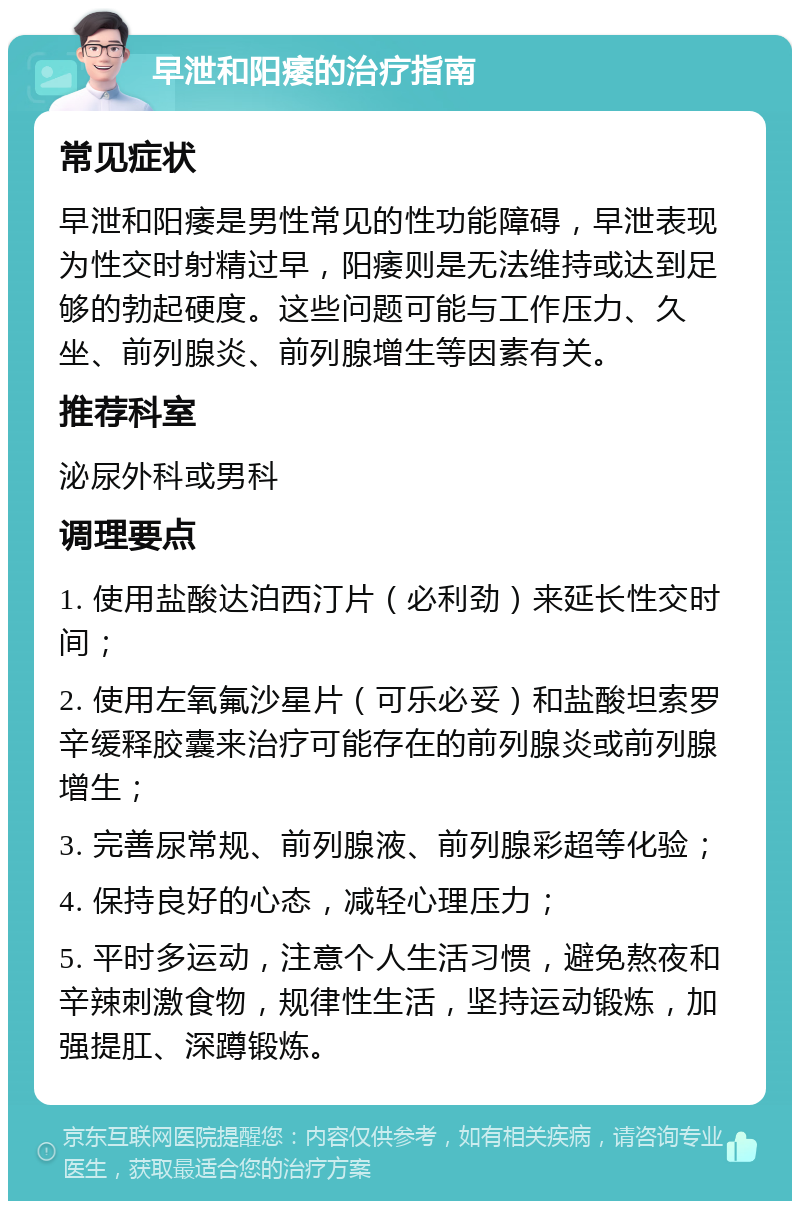 早泄和阳痿的治疗指南 常见症状 早泄和阳痿是男性常见的性功能障碍，早泄表现为性交时射精过早，阳痿则是无法维持或达到足够的勃起硬度。这些问题可能与工作压力、久坐、前列腺炎、前列腺增生等因素有关。 推荐科室 泌尿外科或男科 调理要点 1. 使用盐酸达泊西汀片（必利劲）来延长性交时间； 2. 使用左氧氟沙星片（可乐必妥）和盐酸坦索罗辛缓释胶囊来治疗可能存在的前列腺炎或前列腺增生； 3. 完善尿常规、前列腺液、前列腺彩超等化验； 4. 保持良好的心态，减轻心理压力； 5. 平时多运动，注意个人生活习惯，避免熬夜和辛辣刺激食物，规律性生活，坚持运动锻炼，加强提肛、深蹲锻炼。