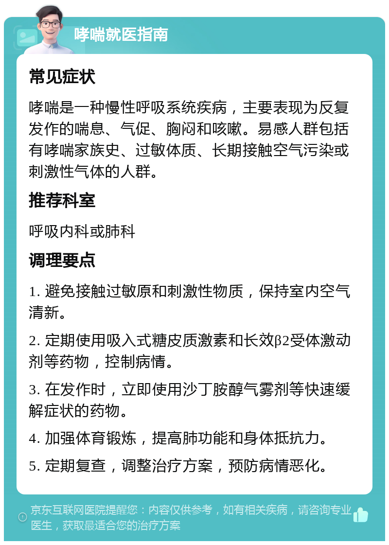 哮喘就医指南 常见症状 哮喘是一种慢性呼吸系统疾病，主要表现为反复发作的喘息、气促、胸闷和咳嗽。易感人群包括有哮喘家族史、过敏体质、长期接触空气污染或刺激性气体的人群。 推荐科室 呼吸内科或肺科 调理要点 1. 避免接触过敏原和刺激性物质，保持室内空气清新。 2. 定期使用吸入式糖皮质激素和长效β2受体激动剂等药物，控制病情。 3. 在发作时，立即使用沙丁胺醇气雾剂等快速缓解症状的药物。 4. 加强体育锻炼，提高肺功能和身体抵抗力。 5. 定期复查，调整治疗方案，预防病情恶化。