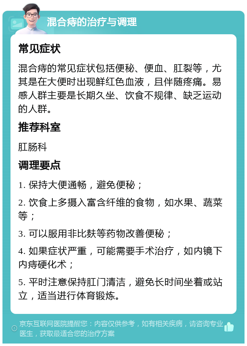 混合痔的治疗与调理 常见症状 混合痔的常见症状包括便秘、便血、肛裂等，尤其是在大便时出现鲜红色血液，且伴随疼痛。易感人群主要是长期久坐、饮食不规律、缺乏运动的人群。 推荐科室 肛肠科 调理要点 1. 保持大便通畅，避免便秘； 2. 饮食上多摄入富含纤维的食物，如水果、蔬菜等； 3. 可以服用非比麸等药物改善便秘； 4. 如果症状严重，可能需要手术治疗，如内镜下内痔硬化术； 5. 平时注意保持肛门清洁，避免长时间坐着或站立，适当进行体育锻炼。