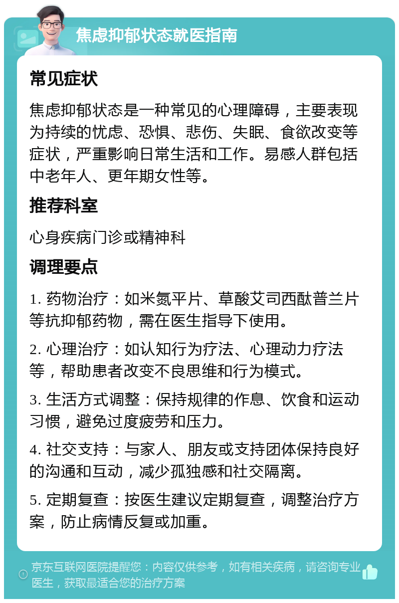 焦虑抑郁状态就医指南 常见症状 焦虑抑郁状态是一种常见的心理障碍，主要表现为持续的忧虑、恐惧、悲伤、失眠、食欲改变等症状，严重影响日常生活和工作。易感人群包括中老年人、更年期女性等。 推荐科室 心身疾病门诊或精神科 调理要点 1. 药物治疗：如米氮平片、草酸艾司西酞普兰片等抗抑郁药物，需在医生指导下使用。 2. 心理治疗：如认知行为疗法、心理动力疗法等，帮助患者改变不良思维和行为模式。 3. 生活方式调整：保持规律的作息、饮食和运动习惯，避免过度疲劳和压力。 4. 社交支持：与家人、朋友或支持团体保持良好的沟通和互动，减少孤独感和社交隔离。 5. 定期复查：按医生建议定期复查，调整治疗方案，防止病情反复或加重。