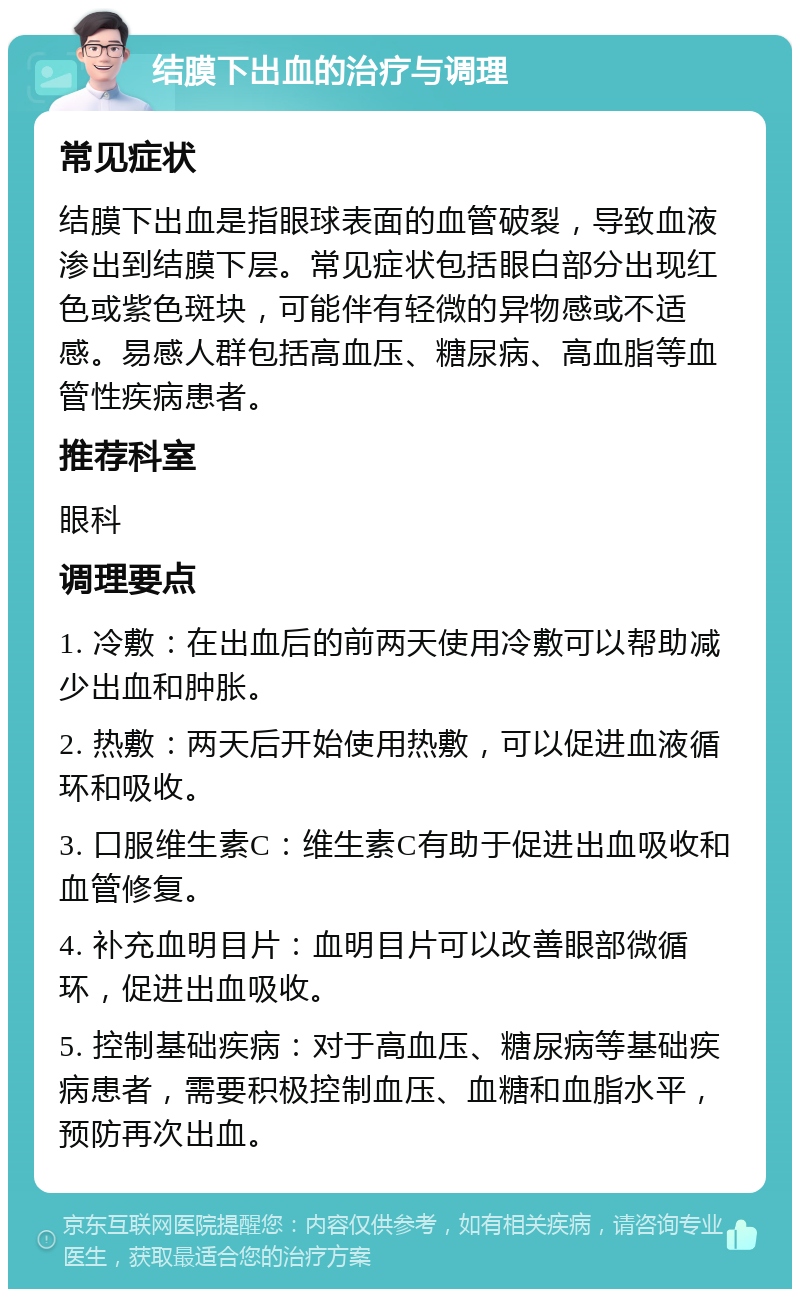 结膜下出血的治疗与调理 常见症状 结膜下出血是指眼球表面的血管破裂，导致血液渗出到结膜下层。常见症状包括眼白部分出现红色或紫色斑块，可能伴有轻微的异物感或不适感。易感人群包括高血压、糖尿病、高血脂等血管性疾病患者。 推荐科室 眼科 调理要点 1. 冷敷：在出血后的前两天使用冷敷可以帮助减少出血和肿胀。 2. 热敷：两天后开始使用热敷，可以促进血液循环和吸收。 3. 口服维生素C：维生素C有助于促进出血吸收和血管修复。 4. 补充血明目片：血明目片可以改善眼部微循环，促进出血吸收。 5. 控制基础疾病：对于高血压、糖尿病等基础疾病患者，需要积极控制血压、血糖和血脂水平，预防再次出血。