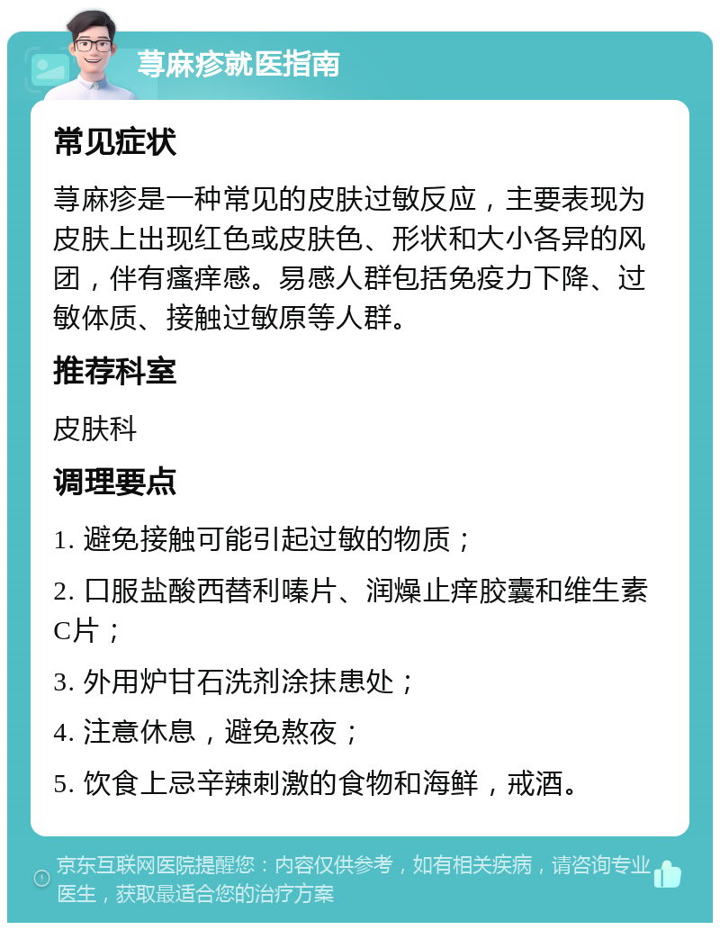 荨麻疹就医指南 常见症状 荨麻疹是一种常见的皮肤过敏反应，主要表现为皮肤上出现红色或皮肤色、形状和大小各异的风团，伴有瘙痒感。易感人群包括免疫力下降、过敏体质、接触过敏原等人群。 推荐科室 皮肤科 调理要点 1. 避免接触可能引起过敏的物质； 2. 口服盐酸西替利嗪片、润燥止痒胶囊和维生素C片； 3. 外用炉甘石洗剂涂抹患处； 4. 注意休息，避免熬夜； 5. 饮食上忌辛辣刺激的食物和海鲜，戒酒。