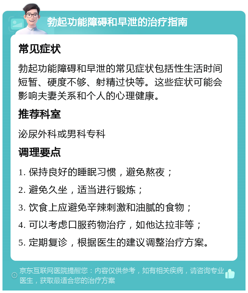 勃起功能障碍和早泄的治疗指南 常见症状 勃起功能障碍和早泄的常见症状包括性生活时间短暂、硬度不够、射精过快等。这些症状可能会影响夫妻关系和个人的心理健康。 推荐科室 泌尿外科或男科专科 调理要点 1. 保持良好的睡眠习惯，避免熬夜； 2. 避免久坐，适当进行锻炼； 3. 饮食上应避免辛辣刺激和油腻的食物； 4. 可以考虑口服药物治疗，如他达拉非等； 5. 定期复诊，根据医生的建议调整治疗方案。