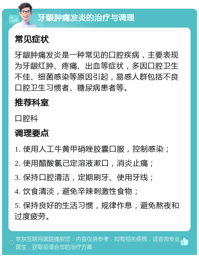 牙龈肿痛发炎的治疗与调理 常见症状 牙龈肿痛发炎是一种常见的口腔疾病，主要表现为牙龈红肿、疼痛、出血等症状，多因口腔卫生不佳、细菌感染等原因引起，易感人群包括不良口腔卫生习惯者、糖尿病患者等。 推荐科室 口腔科 调理要点 1. 使用人工牛黄甲硝唑胶囊口服，控制感染； 2. 使用醋酸氯己定溶液漱口，消炎止痛； 3. 保持口腔清洁，定期刷牙、使用牙线； 4. 饮食清淡，避免辛辣刺激性食物； 5. 保持良好的生活习惯，规律作息，避免熬夜和过度疲劳。