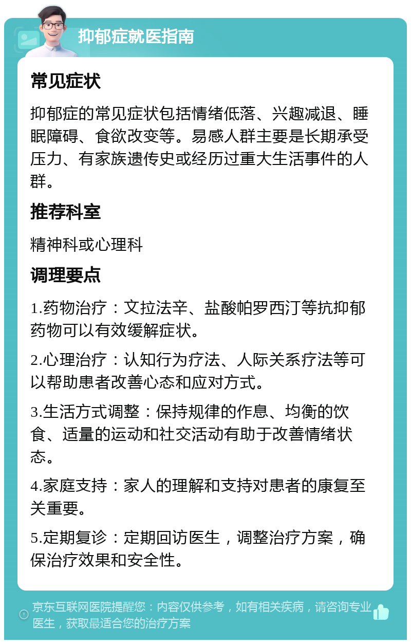 抑郁症就医指南 常见症状 抑郁症的常见症状包括情绪低落、兴趣减退、睡眠障碍、食欲改变等。易感人群主要是长期承受压力、有家族遗传史或经历过重大生活事件的人群。 推荐科室 精神科或心理科 调理要点 1.药物治疗：文拉法辛、盐酸帕罗西汀等抗抑郁药物可以有效缓解症状。 2.心理治疗：认知行为疗法、人际关系疗法等可以帮助患者改善心态和应对方式。 3.生活方式调整：保持规律的作息、均衡的饮食、适量的运动和社交活动有助于改善情绪状态。 4.家庭支持：家人的理解和支持对患者的康复至关重要。 5.定期复诊：定期回访医生，调整治疗方案，确保治疗效果和安全性。