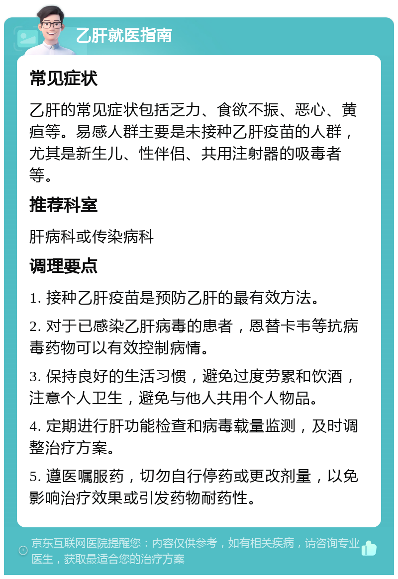 乙肝就医指南 常见症状 乙肝的常见症状包括乏力、食欲不振、恶心、黄疸等。易感人群主要是未接种乙肝疫苗的人群，尤其是新生儿、性伴侣、共用注射器的吸毒者等。 推荐科室 肝病科或传染病科 调理要点 1. 接种乙肝疫苗是预防乙肝的最有效方法。 2. 对于已感染乙肝病毒的患者，恩替卡韦等抗病毒药物可以有效控制病情。 3. 保持良好的生活习惯，避免过度劳累和饮酒，注意个人卫生，避免与他人共用个人物品。 4. 定期进行肝功能检查和病毒载量监测，及时调整治疗方案。 5. 遵医嘱服药，切勿自行停药或更改剂量，以免影响治疗效果或引发药物耐药性。