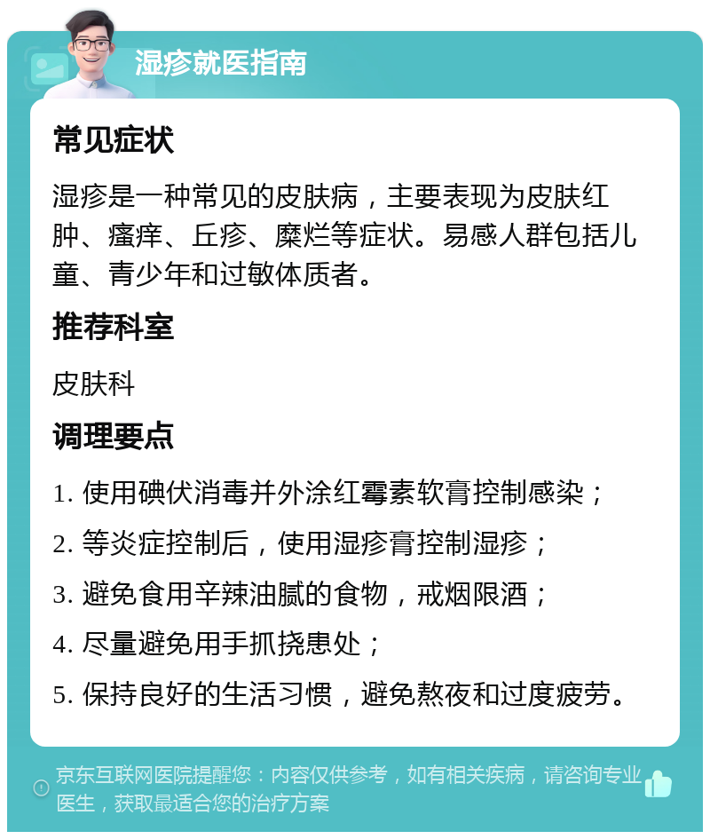 湿疹就医指南 常见症状 湿疹是一种常见的皮肤病，主要表现为皮肤红肿、瘙痒、丘疹、糜烂等症状。易感人群包括儿童、青少年和过敏体质者。 推荐科室 皮肤科 调理要点 1. 使用碘伏消毒并外涂红霉素软膏控制感染； 2. 等炎症控制后，使用湿疹膏控制湿疹； 3. 避免食用辛辣油腻的食物，戒烟限酒； 4. 尽量避免用手抓挠患处； 5. 保持良好的生活习惯，避免熬夜和过度疲劳。