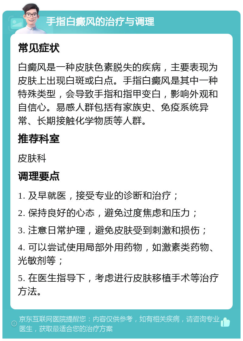 手指白癜风的治疗与调理 常见症状 白癜风是一种皮肤色素脱失的疾病，主要表现为皮肤上出现白斑或白点。手指白癜风是其中一种特殊类型，会导致手指和指甲变白，影响外观和自信心。易感人群包括有家族史、免疫系统异常、长期接触化学物质等人群。 推荐科室 皮肤科 调理要点 1. 及早就医，接受专业的诊断和治疗； 2. 保持良好的心态，避免过度焦虑和压力； 3. 注意日常护理，避免皮肤受到刺激和损伤； 4. 可以尝试使用局部外用药物，如激素类药物、光敏剂等； 5. 在医生指导下，考虑进行皮肤移植手术等治疗方法。