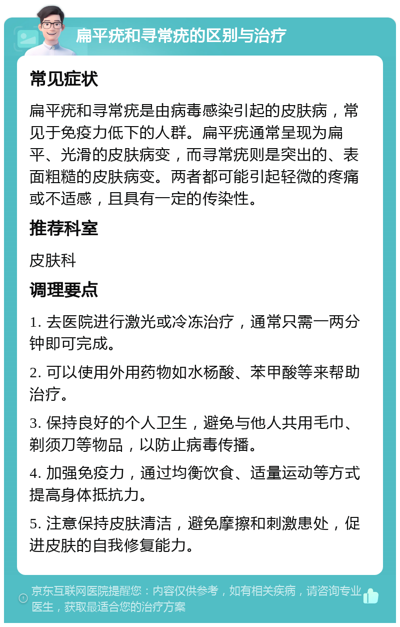 扁平疣和寻常疣的区别与治疗 常见症状 扁平疣和寻常疣是由病毒感染引起的皮肤病，常见于免疫力低下的人群。扁平疣通常呈现为扁平、光滑的皮肤病变，而寻常疣则是突出的、表面粗糙的皮肤病变。两者都可能引起轻微的疼痛或不适感，且具有一定的传染性。 推荐科室 皮肤科 调理要点 1. 去医院进行激光或冷冻治疗，通常只需一两分钟即可完成。 2. 可以使用外用药物如水杨酸、苯甲酸等来帮助治疗。 3. 保持良好的个人卫生，避免与他人共用毛巾、剃须刀等物品，以防止病毒传播。 4. 加强免疫力，通过均衡饮食、适量运动等方式提高身体抵抗力。 5. 注意保持皮肤清洁，避免摩擦和刺激患处，促进皮肤的自我修复能力。