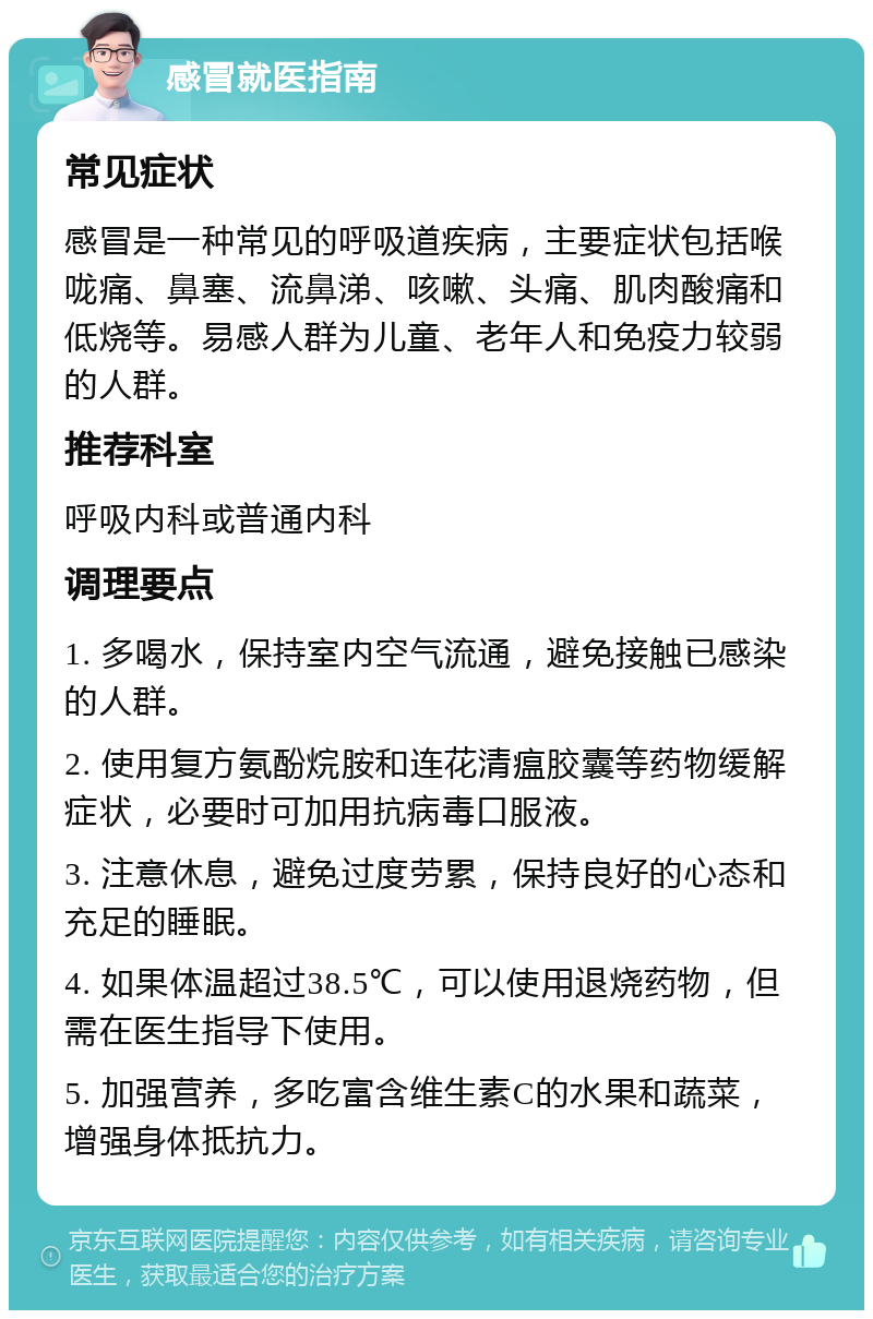 感冒就医指南 常见症状 感冒是一种常见的呼吸道疾病，主要症状包括喉咙痛、鼻塞、流鼻涕、咳嗽、头痛、肌肉酸痛和低烧等。易感人群为儿童、老年人和免疫力较弱的人群。 推荐科室 呼吸内科或普通内科 调理要点 1. 多喝水，保持室内空气流通，避免接触已感染的人群。 2. 使用复方氨酚烷胺和连花清瘟胶囊等药物缓解症状，必要时可加用抗病毒口服液。 3. 注意休息，避免过度劳累，保持良好的心态和充足的睡眠。 4. 如果体温超过38.5℃，可以使用退烧药物，但需在医生指导下使用。 5. 加强营养，多吃富含维生素C的水果和蔬菜，增强身体抵抗力。