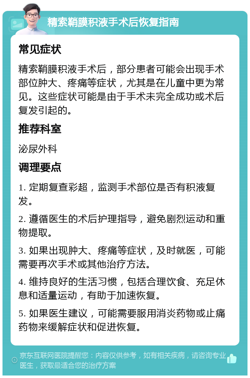 精索鞘膜积液手术后恢复指南 常见症状 精索鞘膜积液手术后，部分患者可能会出现手术部位肿大、疼痛等症状，尤其是在儿童中更为常见。这些症状可能是由于手术未完全成功或术后复发引起的。 推荐科室 泌尿外科 调理要点 1. 定期复查彩超，监测手术部位是否有积液复发。 2. 遵循医生的术后护理指导，避免剧烈运动和重物提取。 3. 如果出现肿大、疼痛等症状，及时就医，可能需要再次手术或其他治疗方法。 4. 维持良好的生活习惯，包括合理饮食、充足休息和适量运动，有助于加速恢复。 5. 如果医生建议，可能需要服用消炎药物或止痛药物来缓解症状和促进恢复。