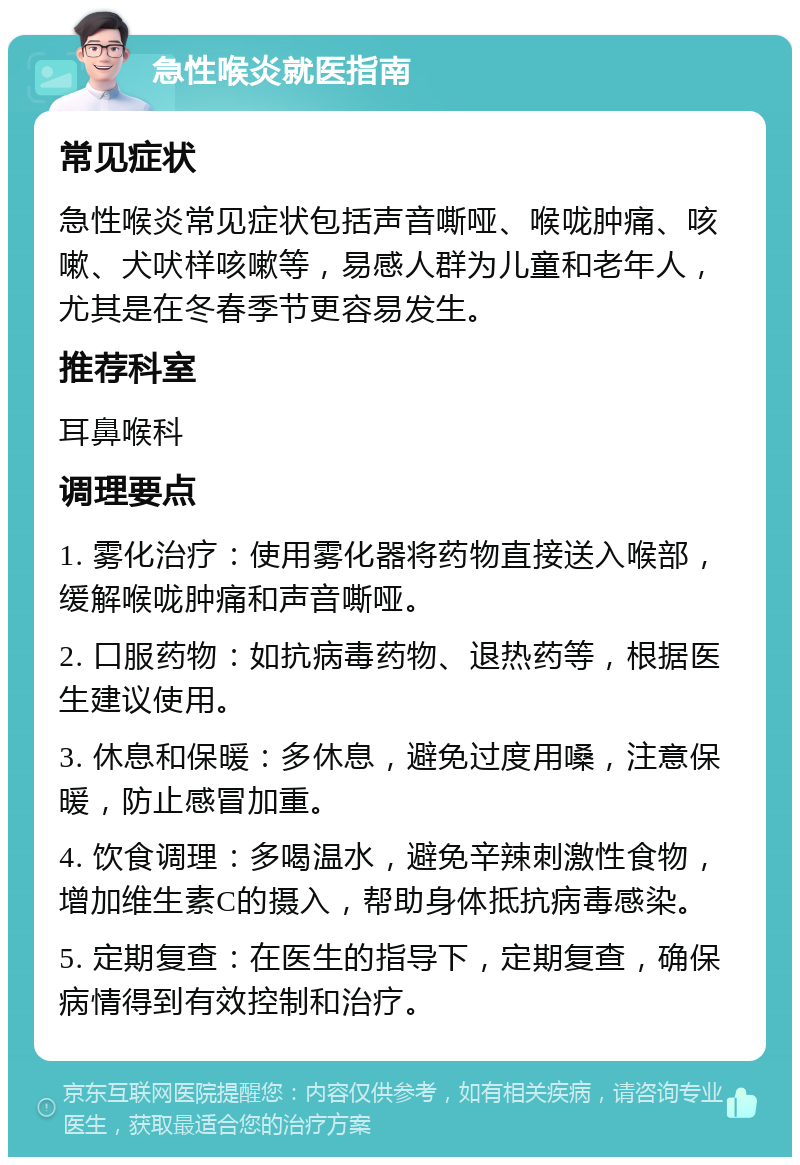 急性喉炎就医指南 常见症状 急性喉炎常见症状包括声音嘶哑、喉咙肿痛、咳嗽、犬吠样咳嗽等，易感人群为儿童和老年人，尤其是在冬春季节更容易发生。 推荐科室 耳鼻喉科 调理要点 1. 雾化治疗：使用雾化器将药物直接送入喉部，缓解喉咙肿痛和声音嘶哑。 2. 口服药物：如抗病毒药物、退热药等，根据医生建议使用。 3. 休息和保暖：多休息，避免过度用嗓，注意保暖，防止感冒加重。 4. 饮食调理：多喝温水，避免辛辣刺激性食物，增加维生素C的摄入，帮助身体抵抗病毒感染。 5. 定期复查：在医生的指导下，定期复查，确保病情得到有效控制和治疗。