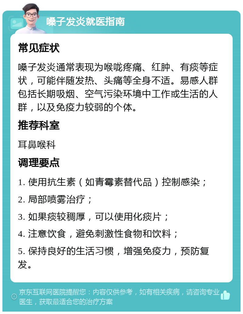 嗓子发炎就医指南 常见症状 嗓子发炎通常表现为喉咙疼痛、红肿、有痰等症状，可能伴随发热、头痛等全身不适。易感人群包括长期吸烟、空气污染环境中工作或生活的人群，以及免疫力较弱的个体。 推荐科室 耳鼻喉科 调理要点 1. 使用抗生素（如青霉素替代品）控制感染； 2. 局部喷雾治疗； 3. 如果痰较稠厚，可以使用化痰片； 4. 注意饮食，避免刺激性食物和饮料； 5. 保持良好的生活习惯，增强免疫力，预防复发。