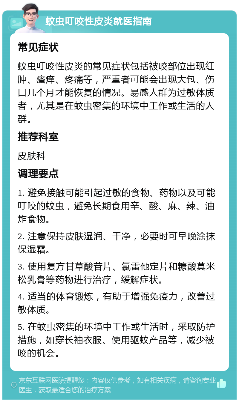 蚊虫叮咬性皮炎就医指南 常见症状 蚊虫叮咬性皮炎的常见症状包括被咬部位出现红肿、瘙痒、疼痛等，严重者可能会出现大包、伤口几个月才能恢复的情况。易感人群为过敏体质者，尤其是在蚊虫密集的环境中工作或生活的人群。 推荐科室 皮肤科 调理要点 1. 避免接触可能引起过敏的食物、药物以及可能叮咬的蚊虫，避免长期食用辛、酸、麻、辣、油炸食物。 2. 注意保持皮肤湿润、干净，必要时可早晚涂抹保湿霜。 3. 使用复方甘草酸苷片、氯雷他定片和糠酸莫米松乳膏等药物进行治疗，缓解症状。 4. 适当的体育锻炼，有助于增强免疫力，改善过敏体质。 5. 在蚊虫密集的环境中工作或生活时，采取防护措施，如穿长袖衣服、使用驱蚊产品等，减少被咬的机会。