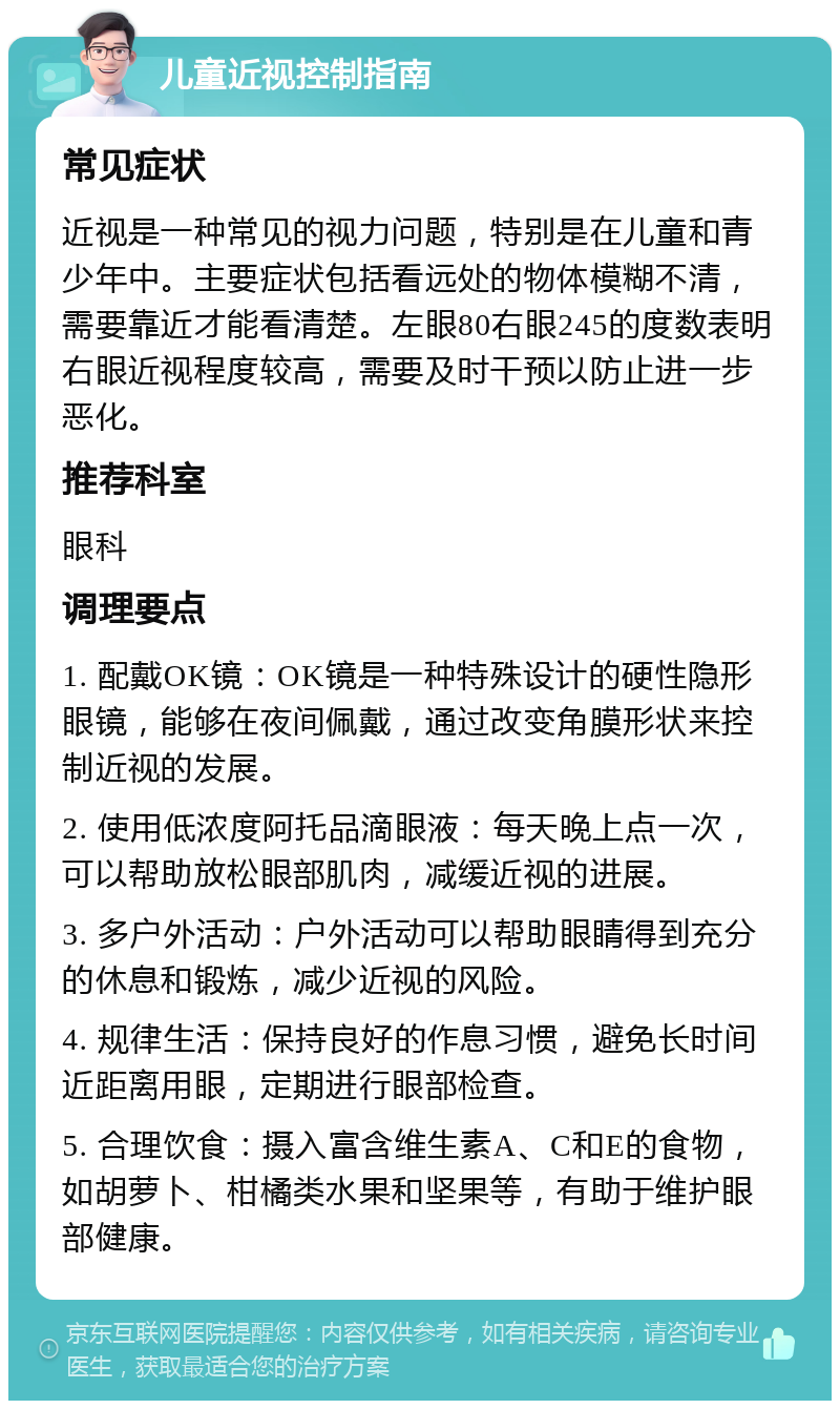 儿童近视控制指南 常见症状 近视是一种常见的视力问题，特别是在儿童和青少年中。主要症状包括看远处的物体模糊不清，需要靠近才能看清楚。左眼80右眼245的度数表明右眼近视程度较高，需要及时干预以防止进一步恶化。 推荐科室 眼科 调理要点 1. 配戴OK镜：OK镜是一种特殊设计的硬性隐形眼镜，能够在夜间佩戴，通过改变角膜形状来控制近视的发展。 2. 使用低浓度阿托品滴眼液：每天晚上点一次，可以帮助放松眼部肌肉，减缓近视的进展。 3. 多户外活动：户外活动可以帮助眼睛得到充分的休息和锻炼，减少近视的风险。 4. 规律生活：保持良好的作息习惯，避免长时间近距离用眼，定期进行眼部检查。 5. 合理饮食：摄入富含维生素A、C和E的食物，如胡萝卜、柑橘类水果和坚果等，有助于维护眼部健康。