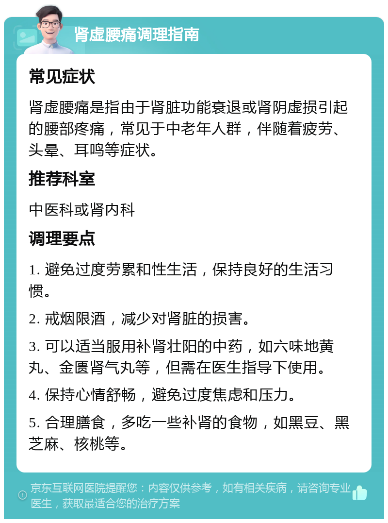 肾虚腰痛调理指南 常见症状 肾虚腰痛是指由于肾脏功能衰退或肾阴虚损引起的腰部疼痛，常见于中老年人群，伴随着疲劳、头晕、耳鸣等症状。 推荐科室 中医科或肾内科 调理要点 1. 避免过度劳累和性生活，保持良好的生活习惯。 2. 戒烟限酒，减少对肾脏的损害。 3. 可以适当服用补肾壮阳的中药，如六味地黄丸、金匮肾气丸等，但需在医生指导下使用。 4. 保持心情舒畅，避免过度焦虑和压力。 5. 合理膳食，多吃一些补肾的食物，如黑豆、黑芝麻、核桃等。