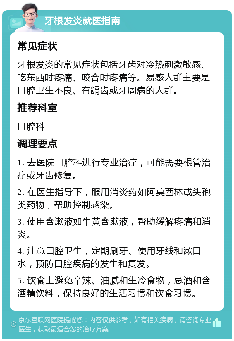 牙根发炎就医指南 常见症状 牙根发炎的常见症状包括牙齿对冷热刺激敏感、吃东西时疼痛、咬合时疼痛等。易感人群主要是口腔卫生不良、有龋齿或牙周病的人群。 推荐科室 口腔科 调理要点 1. 去医院口腔科进行专业治疗，可能需要根管治疗或牙齿修复。 2. 在医生指导下，服用消炎药如阿莫西林或头孢类药物，帮助控制感染。 3. 使用含漱液如牛黄含漱液，帮助缓解疼痛和消炎。 4. 注意口腔卫生，定期刷牙、使用牙线和漱口水，预防口腔疾病的发生和复发。 5. 饮食上避免辛辣、油腻和生冷食物，忌酒和含酒精饮料，保持良好的生活习惯和饮食习惯。