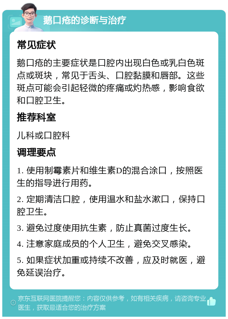 鹅口疮的诊断与治疗 常见症状 鹅口疮的主要症状是口腔内出现白色或乳白色斑点或斑块，常见于舌头、口腔黏膜和唇部。这些斑点可能会引起轻微的疼痛或灼热感，影响食欲和口腔卫生。 推荐科室 儿科或口腔科 调理要点 1. 使用制霉素片和维生素D的混合涂口，按照医生的指导进行用药。 2. 定期清洁口腔，使用温水和盐水漱口，保持口腔卫生。 3. 避免过度使用抗生素，防止真菌过度生长。 4. 注意家庭成员的个人卫生，避免交叉感染。 5. 如果症状加重或持续不改善，应及时就医，避免延误治疗。