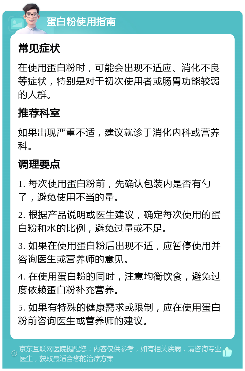 蛋白粉使用指南 常见症状 在使用蛋白粉时，可能会出现不适应、消化不良等症状，特别是对于初次使用者或肠胃功能较弱的人群。 推荐科室 如果出现严重不适，建议就诊于消化内科或营养科。 调理要点 1. 每次使用蛋白粉前，先确认包装内是否有勺子，避免使用不当的量。 2. 根据产品说明或医生建议，确定每次使用的蛋白粉和水的比例，避免过量或不足。 3. 如果在使用蛋白粉后出现不适，应暂停使用并咨询医生或营养师的意见。 4. 在使用蛋白粉的同时，注意均衡饮食，避免过度依赖蛋白粉补充营养。 5. 如果有特殊的健康需求或限制，应在使用蛋白粉前咨询医生或营养师的建议。