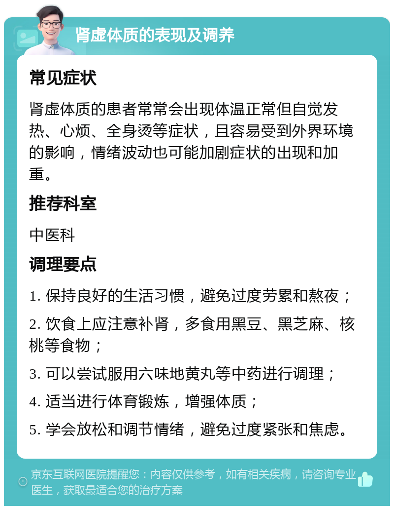 肾虚体质的表现及调养 常见症状 肾虚体质的患者常常会出现体温正常但自觉发热、心烦、全身烫等症状，且容易受到外界环境的影响，情绪波动也可能加剧症状的出现和加重。 推荐科室 中医科 调理要点 1. 保持良好的生活习惯，避免过度劳累和熬夜； 2. 饮食上应注意补肾，多食用黑豆、黑芝麻、核桃等食物； 3. 可以尝试服用六味地黄丸等中药进行调理； 4. 适当进行体育锻炼，增强体质； 5. 学会放松和调节情绪，避免过度紧张和焦虑。