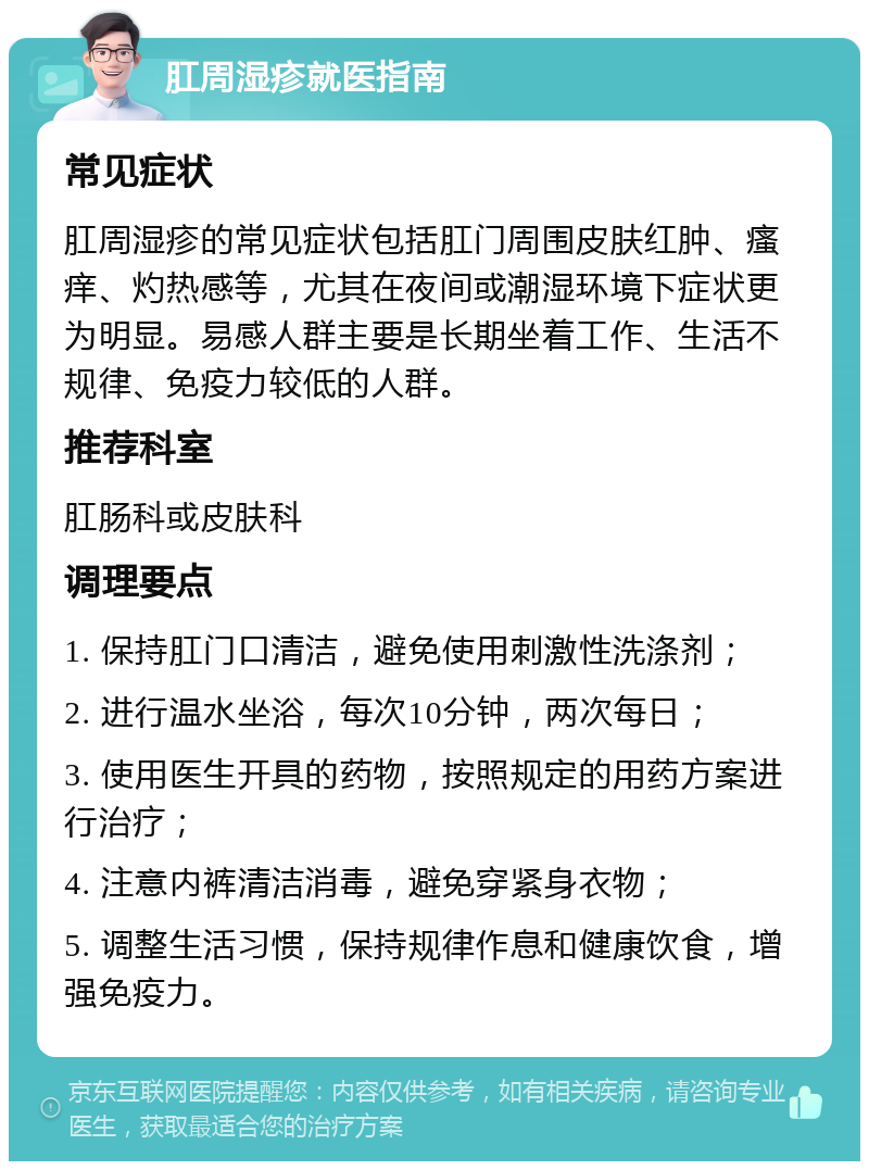 肛周湿疹就医指南 常见症状 肛周湿疹的常见症状包括肛门周围皮肤红肿、瘙痒、灼热感等，尤其在夜间或潮湿环境下症状更为明显。易感人群主要是长期坐着工作、生活不规律、免疫力较低的人群。 推荐科室 肛肠科或皮肤科 调理要点 1. 保持肛门口清洁，避免使用刺激性洗涤剂； 2. 进行温水坐浴，每次10分钟，两次每日； 3. 使用医生开具的药物，按照规定的用药方案进行治疗； 4. 注意内裤清洁消毒，避免穿紧身衣物； 5. 调整生活习惯，保持规律作息和健康饮食，增强免疫力。