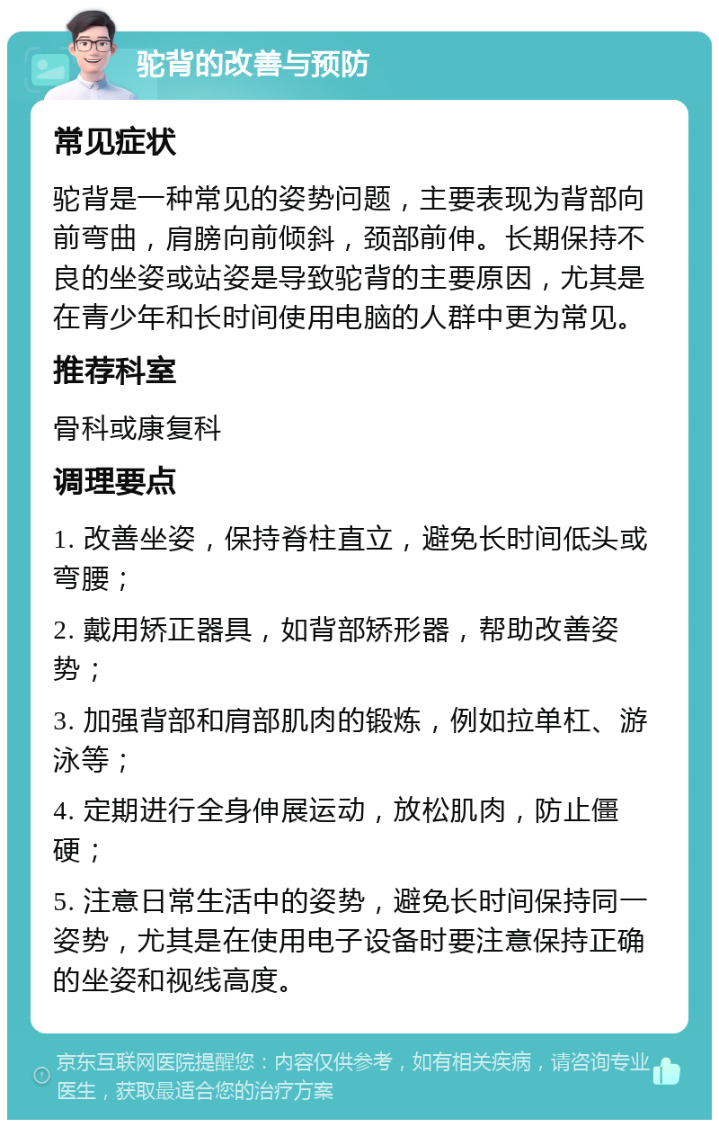 驼背的改善与预防 常见症状 驼背是一种常见的姿势问题，主要表现为背部向前弯曲，肩膀向前倾斜，颈部前伸。长期保持不良的坐姿或站姿是导致驼背的主要原因，尤其是在青少年和长时间使用电脑的人群中更为常见。 推荐科室 骨科或康复科 调理要点 1. 改善坐姿，保持脊柱直立，避免长时间低头或弯腰； 2. 戴用矫正器具，如背部矫形器，帮助改善姿势； 3. 加强背部和肩部肌肉的锻炼，例如拉单杠、游泳等； 4. 定期进行全身伸展运动，放松肌肉，防止僵硬； 5. 注意日常生活中的姿势，避免长时间保持同一姿势，尤其是在使用电子设备时要注意保持正确的坐姿和视线高度。