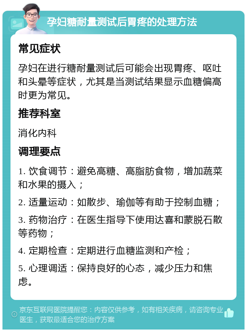 孕妇糖耐量测试后胃疼的处理方法 常见症状 孕妇在进行糖耐量测试后可能会出现胃疼、呕吐和头晕等症状，尤其是当测试结果显示血糖偏高时更为常见。 推荐科室 消化内科 调理要点 1. 饮食调节：避免高糖、高脂肪食物，增加蔬菜和水果的摄入； 2. 适量运动：如散步、瑜伽等有助于控制血糖； 3. 药物治疗：在医生指导下使用达喜和蒙脱石散等药物； 4. 定期检查：定期进行血糖监测和产检； 5. 心理调适：保持良好的心态，减少压力和焦虑。